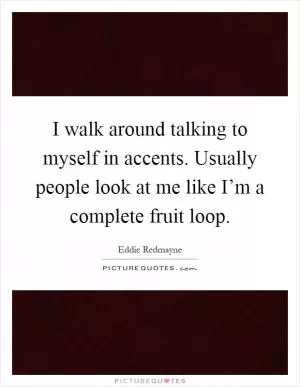 I walk around talking to myself in accents. Usually people look at me like I’m a complete fruit loop Picture Quote #1
