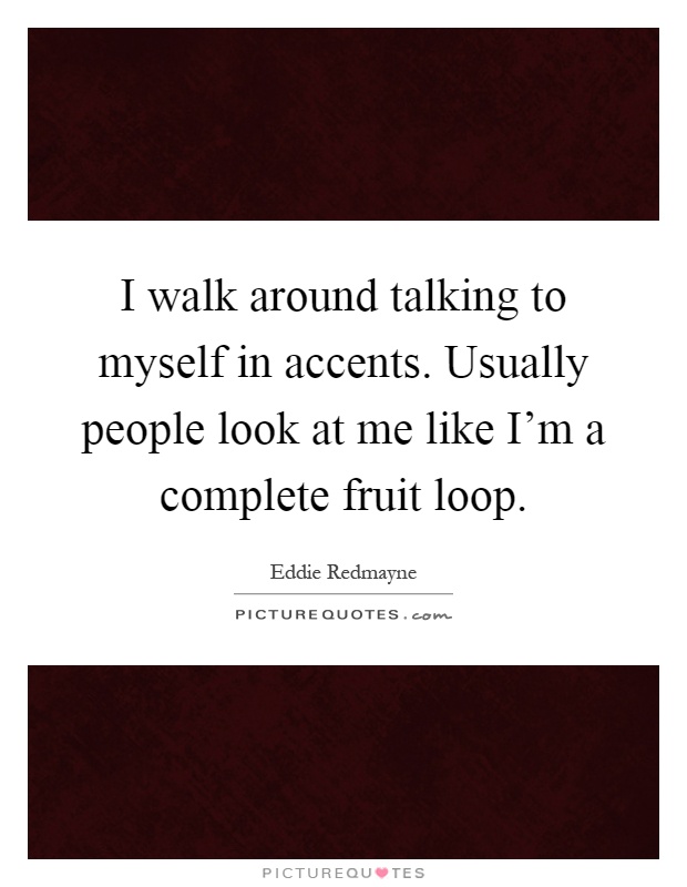 I walk around talking to myself in accents. Usually people look at me like I'm a complete fruit loop Picture Quote #1