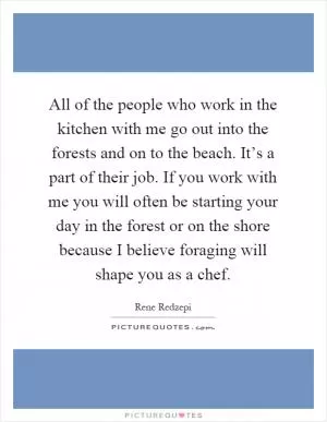 All of the people who work in the kitchen with me go out into the forests and on to the beach. It’s a part of their job. If you work with me you will often be starting your day in the forest or on the shore because I believe foraging will shape you as a chef Picture Quote #1