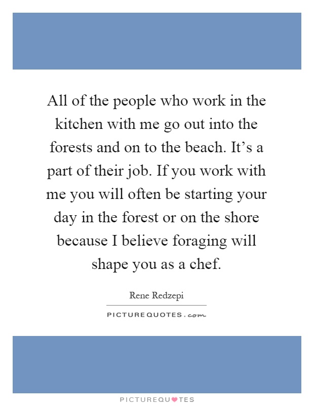 All of the people who work in the kitchen with me go out into the forests and on to the beach. It's a part of their job. If you work with me you will often be starting your day in the forest or on the shore because I believe foraging will shape you as a chef Picture Quote #1