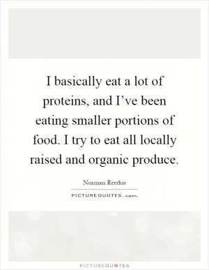 I basically eat a lot of proteins, and I’ve been eating smaller portions of food. I try to eat all locally raised and organic produce Picture Quote #1