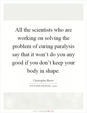 All the scientists who are working on solving the problem of curing paralysis say that it won’t do you any good if you don’t keep your body in shape Picture Quote #1