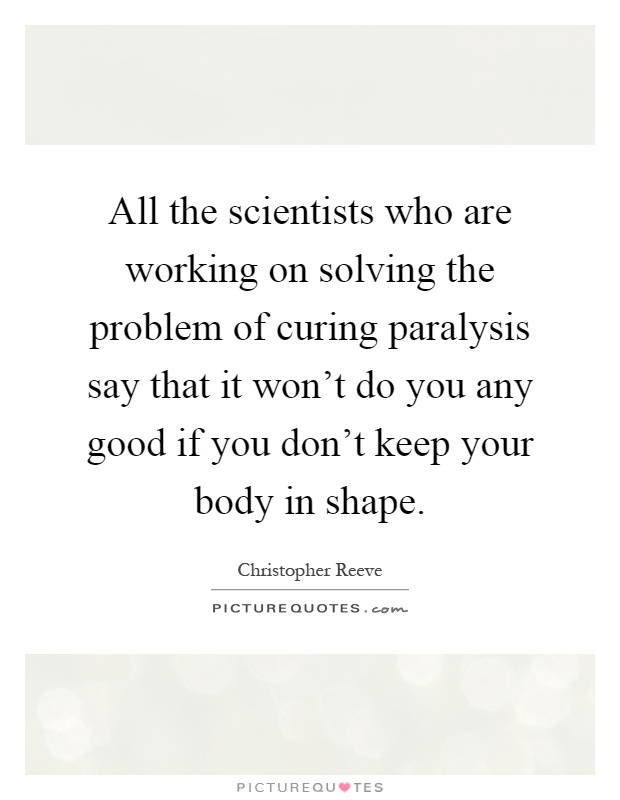 All the scientists who are working on solving the problem of curing paralysis say that it won't do you any good if you don't keep your body in shape Picture Quote #1