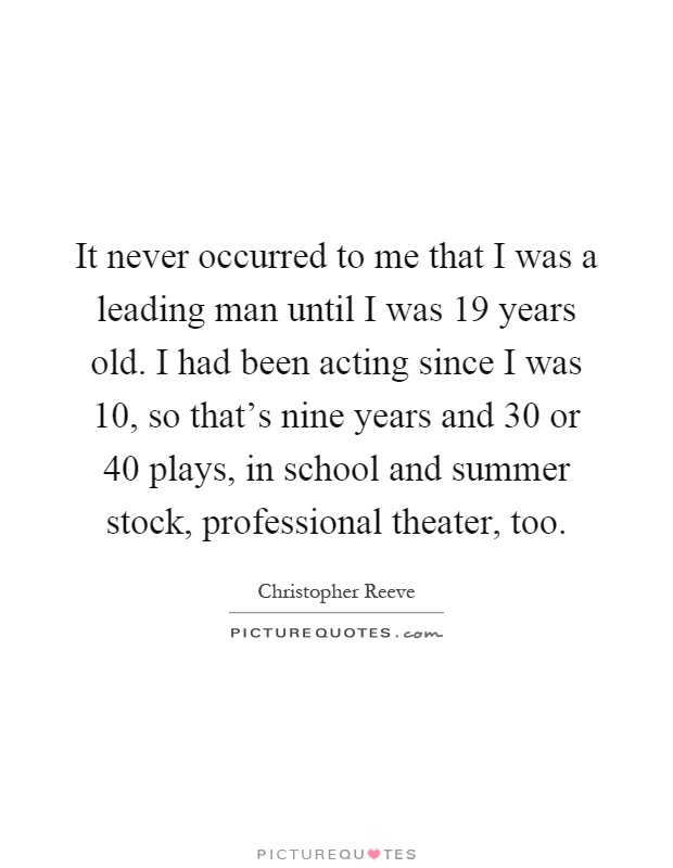 It never occurred to me that I was a leading man until I was 19 years old. I had been acting since I was 10, so that's nine years and 30 or 40 plays, in school and summer stock, professional theater, too Picture Quote #1