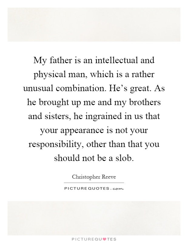 My father is an intellectual and physical man, which is a rather unusual combination. He's great. As he brought up me and my brothers and sisters, he ingrained in us that your appearance is not your responsibility, other than that you should not be a slob Picture Quote #1