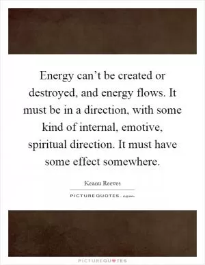 Energy can’t be created or destroyed, and energy flows. It must be in a direction, with some kind of internal, emotive, spiritual direction. It must have some effect somewhere Picture Quote #1