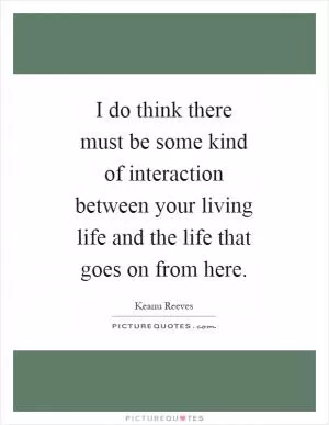 I do think there must be some kind of interaction between your living life and the life that goes on from here Picture Quote #1