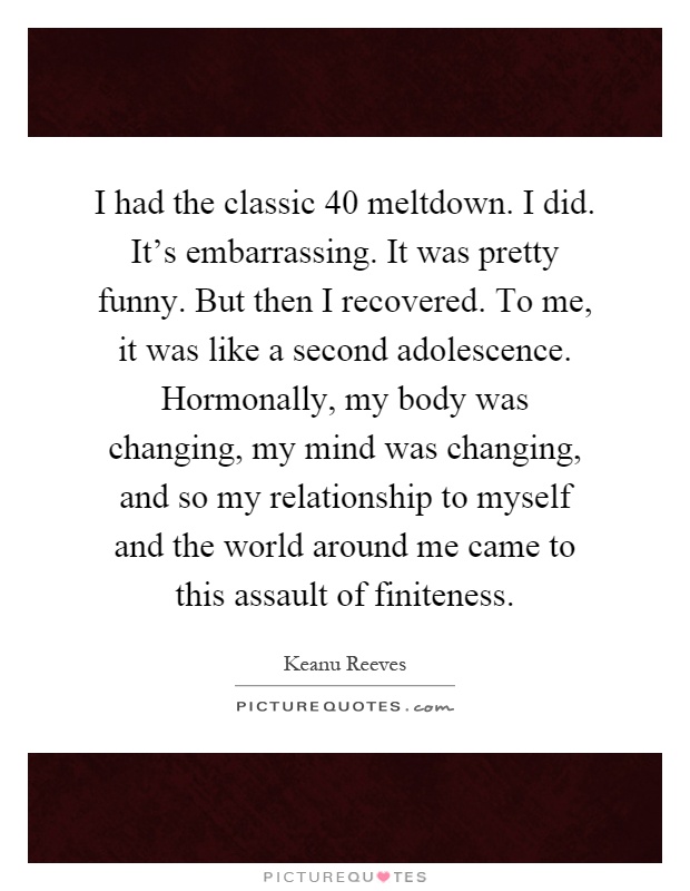 I had the classic 40 meltdown. I did. It's embarrassing. It was pretty funny. But then I recovered. To me, it was like a second adolescence. Hormonally, my body was changing, my mind was changing, and so my relationship to myself and the world around me came to this assault of finiteness Picture Quote #1