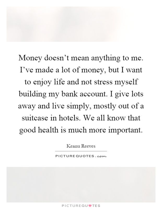 Money doesn't mean anything to me. I've made a lot of money, but I want to enjoy life and not stress myself building my bank account. I give lots away and live simply, mostly out of a suitcase in hotels. We all know that good health is much more important Picture Quote #1