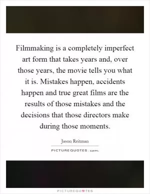 Filmmaking is a completely imperfect art form that takes years and, over those years, the movie tells you what it is. Mistakes happen, accidents happen and true great films are the results of those mistakes and the decisions that those directors make during those moments Picture Quote #1