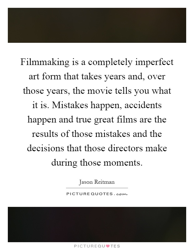 Filmmaking is a completely imperfect art form that takes years and, over those years, the movie tells you what it is. Mistakes happen, accidents happen and true great films are the results of those mistakes and the decisions that those directors make during those moments Picture Quote #1