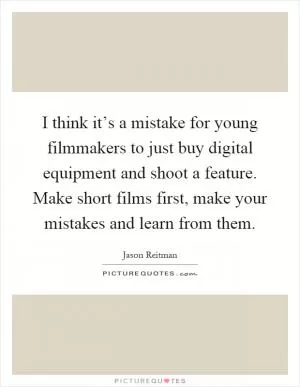 I think it’s a mistake for young filmmakers to just buy digital equipment and shoot a feature. Make short films first, make your mistakes and learn from them Picture Quote #1