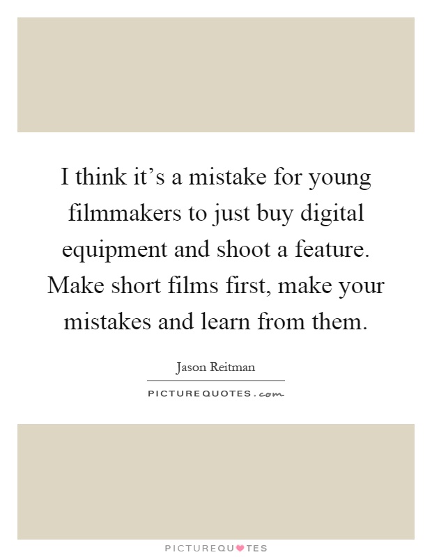 I think it's a mistake for young filmmakers to just buy digital equipment and shoot a feature. Make short films first, make your mistakes and learn from them Picture Quote #1