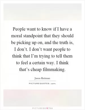 People want to know if I have a moral standpoint that they should be picking up on, and the truth is, I don’t. I don’t want people to think that I’m trying to tell them to feel a certain way. I think that’s cheap filmmaking Picture Quote #1