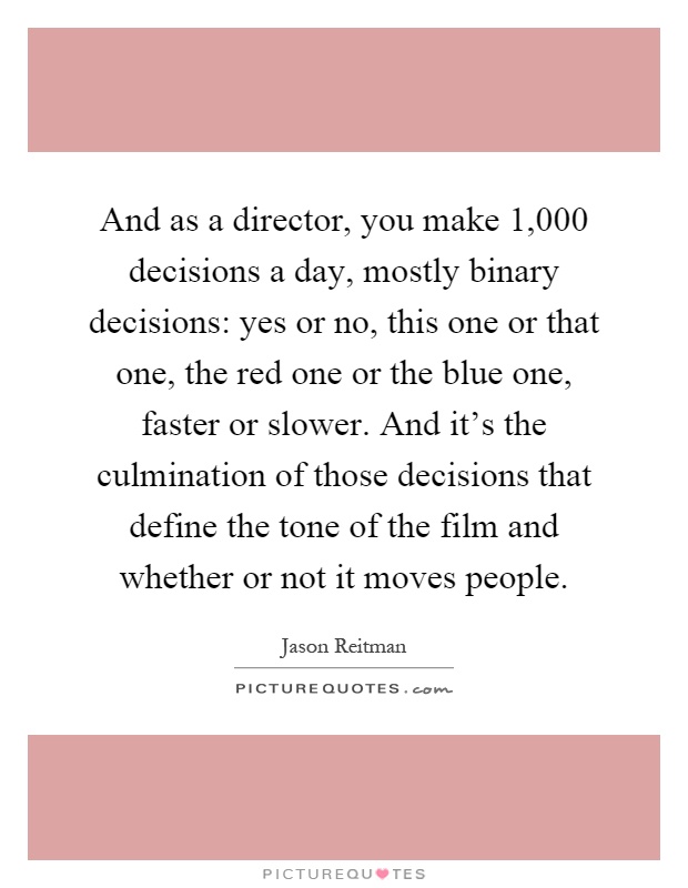 And as a director, you make 1,000 decisions a day, mostly binary decisions: yes or no, this one or that one, the red one or the blue one, faster or slower. And it's the culmination of those decisions that define the tone of the film and whether or not it moves people Picture Quote #1
