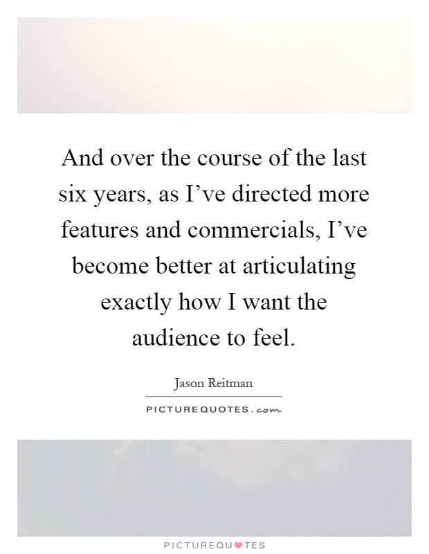And over the course of the last six years, as I've directed more features and commercials, I've become better at articulating exactly how I want the audience to feel Picture Quote #1