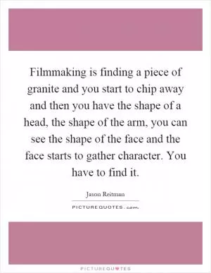 Filmmaking is finding a piece of granite and you start to chip away and then you have the shape of a head, the shape of the arm, you can see the shape of the face and the face starts to gather character. You have to find it Picture Quote #1