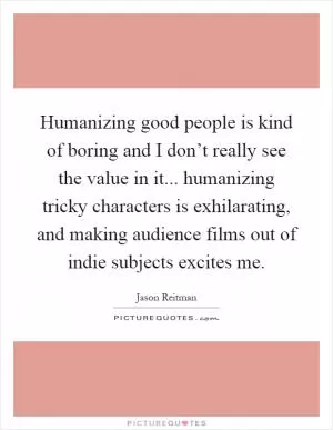 Humanizing good people is kind of boring and I don’t really see the value in it... humanizing tricky characters is exhilarating, and making audience films out of indie subjects excites me Picture Quote #1