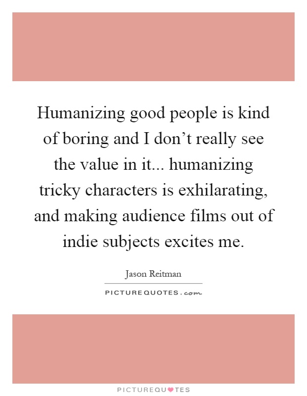 Humanizing good people is kind of boring and I don't really see the value in it... humanizing tricky characters is exhilarating, and making audience films out of indie subjects excites me Picture Quote #1