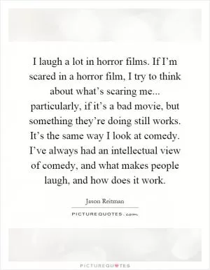 I laugh a lot in horror films. If I’m scared in a horror film, I try to think about what’s scaring me... particularly, if it’s a bad movie, but something they’re doing still works. It’s the same way I look at comedy. I’ve always had an intellectual view of comedy, and what makes people laugh, and how does it work Picture Quote #1