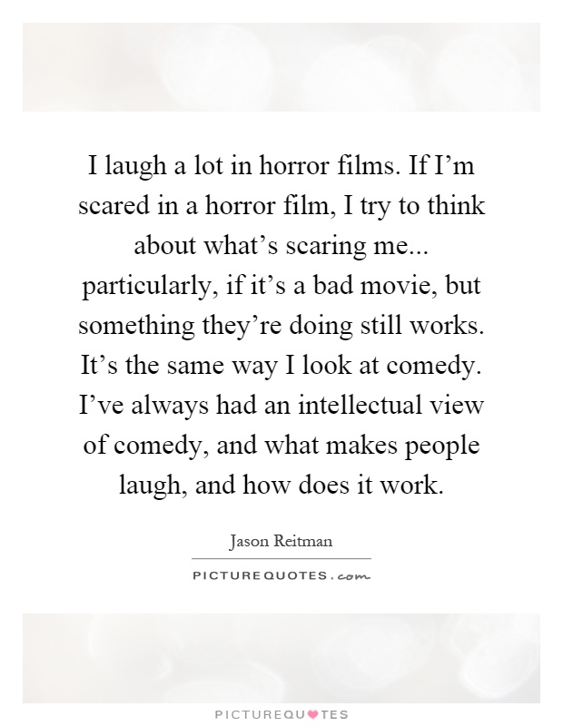 I laugh a lot in horror films. If I'm scared in a horror film, I try to think about what's scaring me... particularly, if it's a bad movie, but something they're doing still works. It's the same way I look at comedy. I've always had an intellectual view of comedy, and what makes people laugh, and how does it work Picture Quote #1