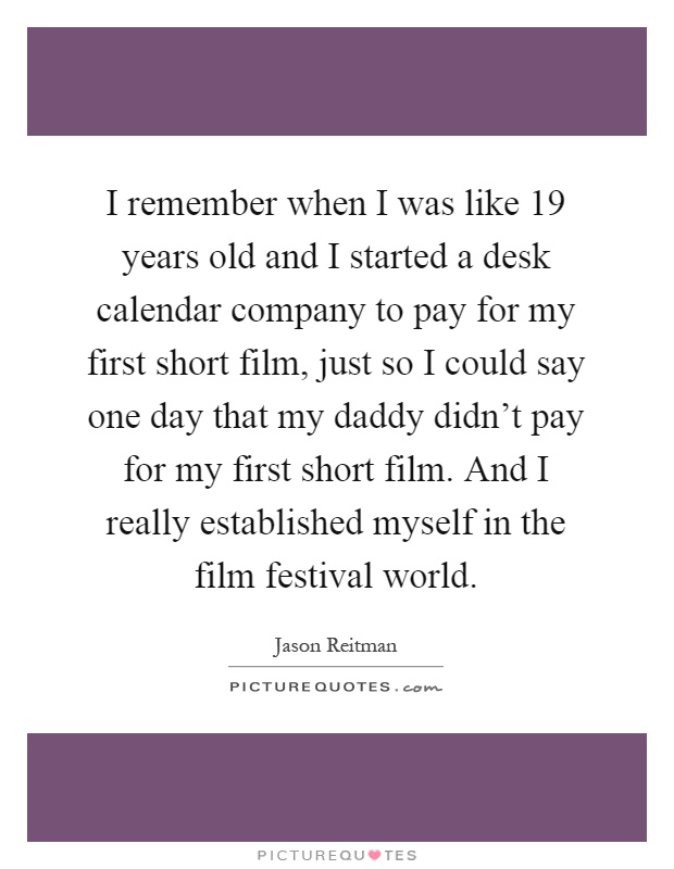 I remember when I was like 19 years old and I started a desk calendar company to pay for my first short film, just so I could say one day that my daddy didn't pay for my first short film. And I really established myself in the film festival world Picture Quote #1