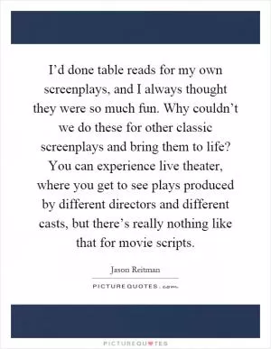 I’d done table reads for my own screenplays, and I always thought they were so much fun. Why couldn’t we do these for other classic screenplays and bring them to life? You can experience live theater, where you get to see plays produced by different directors and different casts, but there’s really nothing like that for movie scripts Picture Quote #1