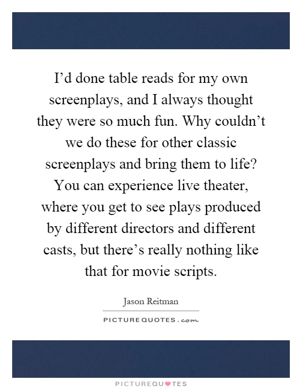 I'd done table reads for my own screenplays, and I always thought they were so much fun. Why couldn't we do these for other classic screenplays and bring them to life? You can experience live theater, where you get to see plays produced by different directors and different casts, but there's really nothing like that for movie scripts Picture Quote #1