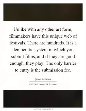 Unlike with any other art form, filmmakers have this unique web of festivals. There are hundreds. It is a democratic system in which you submit films, and if they are good enough, they play. The only barrier to entry is the submission fee Picture Quote #1