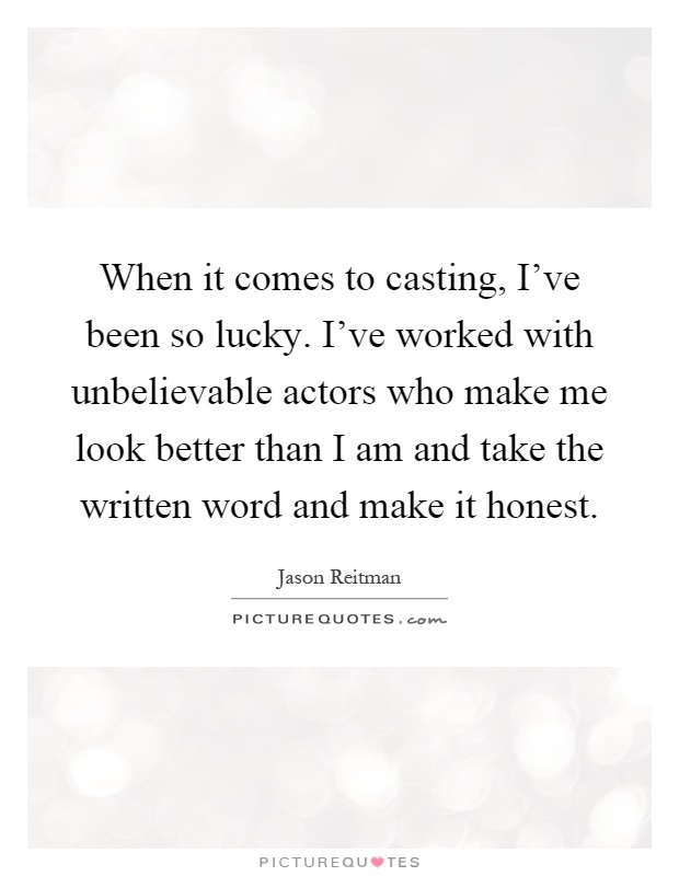 When it comes to casting, I've been so lucky. I've worked with unbelievable actors who make me look better than I am and take the written word and make it honest Picture Quote #1