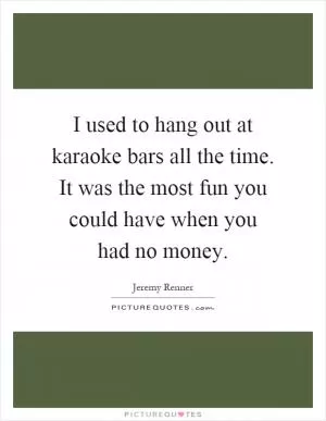 I used to hang out at karaoke bars all the time. It was the most fun you could have when you had no money Picture Quote #1