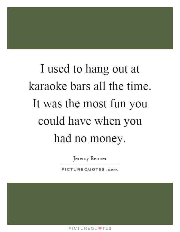 I used to hang out at karaoke bars all the time. It was the most fun you could have when you had no money Picture Quote #1
