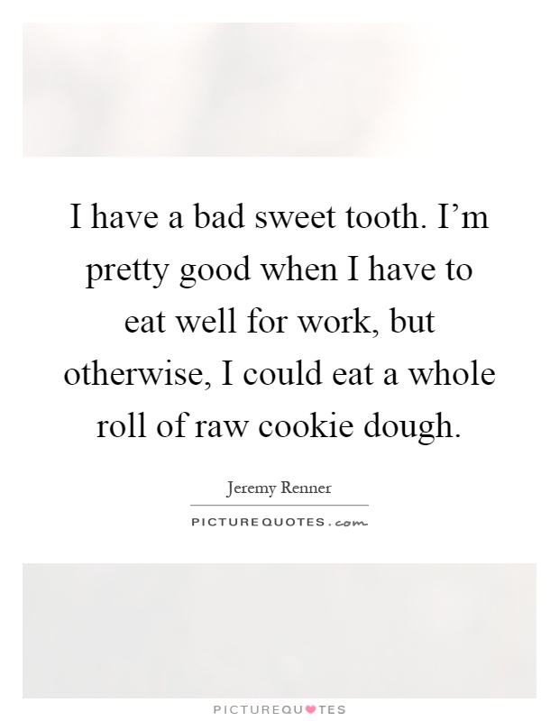 I have a bad sweet tooth. I'm pretty good when I have to eat well for work, but otherwise, I could eat a whole roll of raw cookie dough Picture Quote #1