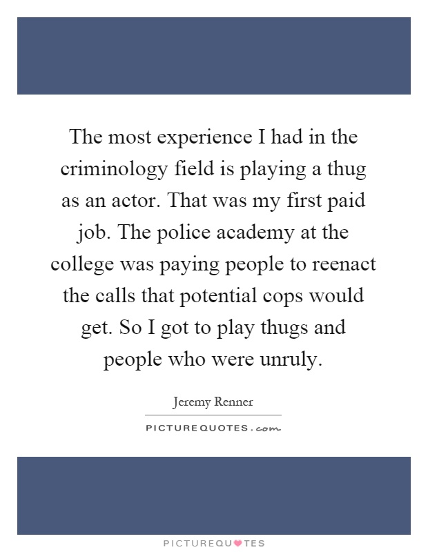 The most experience I had in the criminology field is playing a thug as an actor. That was my first paid job. The police academy at the college was paying people to reenact the calls that potential cops would get. So I got to play thugs and people who were unruly Picture Quote #1