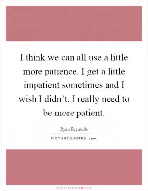 I think we can all use a little more patience. I get a little impatient sometimes and I wish I didn’t. I really need to be more patient Picture Quote #1