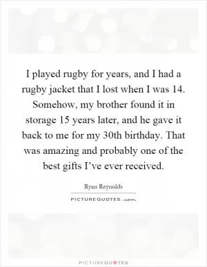 I played rugby for years, and I had a rugby jacket that I lost when I was 14. Somehow, my brother found it in storage 15 years later, and he gave it back to me for my 30th birthday. That was amazing and probably one of the best gifts I’ve ever received Picture Quote #1