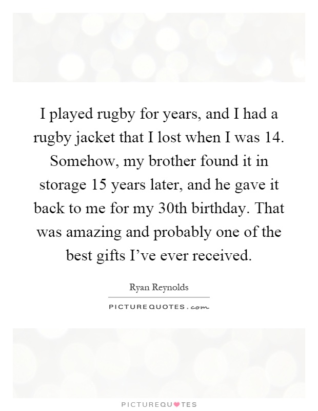 I played rugby for years, and I had a rugby jacket that I lost when I was 14. Somehow, my brother found it in storage 15 years later, and he gave it back to me for my 30th birthday. That was amazing and probably one of the best gifts I've ever received Picture Quote #1