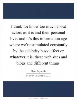 I think we know too much about actors as it is and their personal lives and it’s this information age where we’re stimulated constantly by the celebrity buzz effect or whatever it is, these web sites and blogs and different things Picture Quote #1