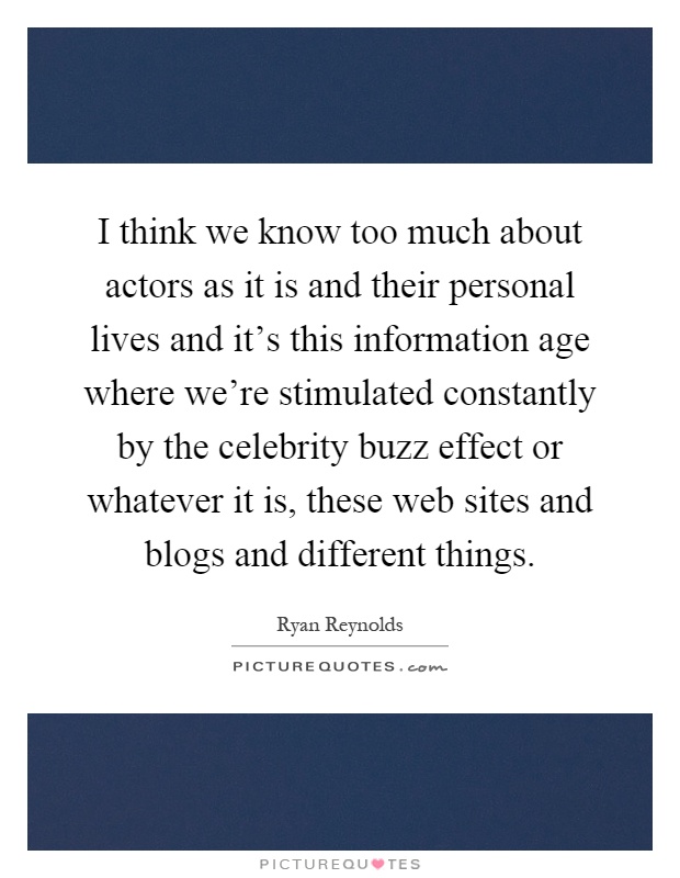I think we know too much about actors as it is and their personal lives and it's this information age where we're stimulated constantly by the celebrity buzz effect or whatever it is, these web sites and blogs and different things Picture Quote #1