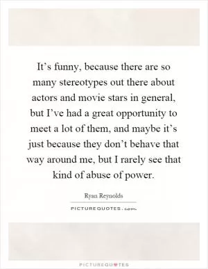 It’s funny, because there are so many stereotypes out there about actors and movie stars in general, but I’ve had a great opportunity to meet a lot of them, and maybe it’s just because they don’t behave that way around me, but I rarely see that kind of abuse of power Picture Quote #1