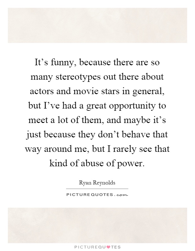 It's funny, because there are so many stereotypes out there about actors and movie stars in general, but I've had a great opportunity to meet a lot of them, and maybe it's just because they don't behave that way around me, but I rarely see that kind of abuse of power Picture Quote #1