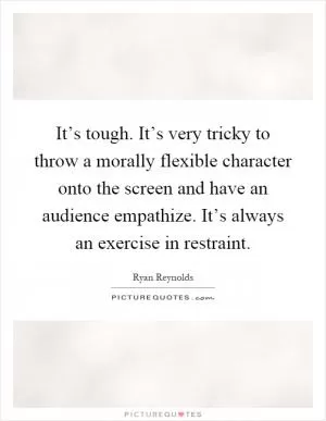 It’s tough. It’s very tricky to throw a morally flexible character onto the screen and have an audience empathize. It’s always an exercise in restraint Picture Quote #1