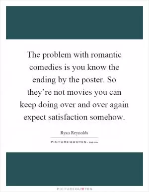 The problem with romantic comedies is you know the ending by the poster. So they’re not movies you can keep doing over and over again expect satisfaction somehow Picture Quote #1