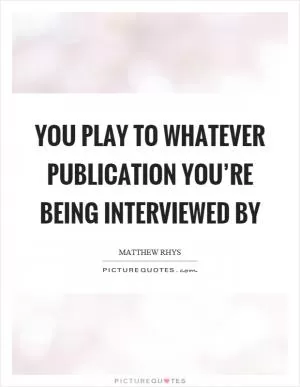 You play to whatever publication you’re being interviewed by Picture Quote #1