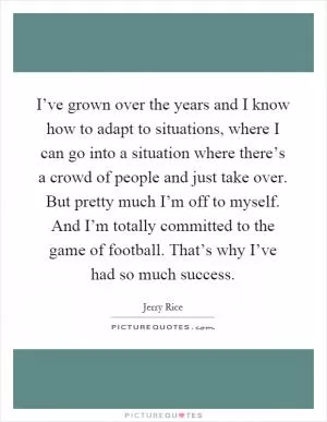 I’ve grown over the years and I know how to adapt to situations, where I can go into a situation where there’s a crowd of people and just take over. But pretty much I’m off to myself. And I’m totally committed to the game of football. That’s why I’ve had so much success Picture Quote #1