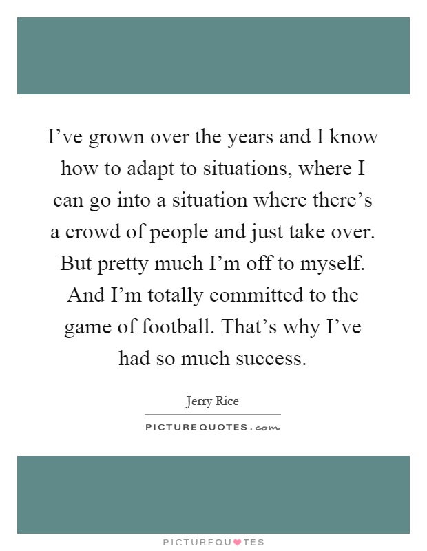 I've grown over the years and I know how to adapt to situations, where I can go into a situation where there's a crowd of people and just take over. But pretty much I'm off to myself. And I'm totally committed to the game of football. That's why I've had so much success Picture Quote #1