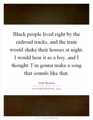 Black people lived right by the railroad tracks, and the train would shake their houses at night. I would hear it as a boy, and I thought: I’m gonna make a song that sounds like that Picture Quote #1