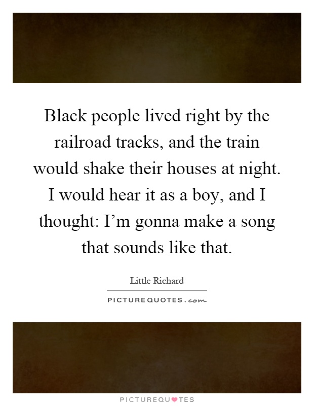 Black people lived right by the railroad tracks, and the train would shake their houses at night. I would hear it as a boy, and I thought: I'm gonna make a song that sounds like that Picture Quote #1