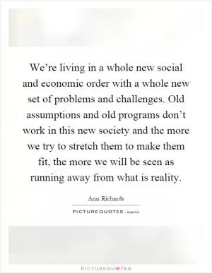 We’re living in a whole new social and economic order with a whole new set of problems and challenges. Old assumptions and old programs don’t work in this new society and the more we try to stretch them to make them fit, the more we will be seen as running away from what is reality Picture Quote #1