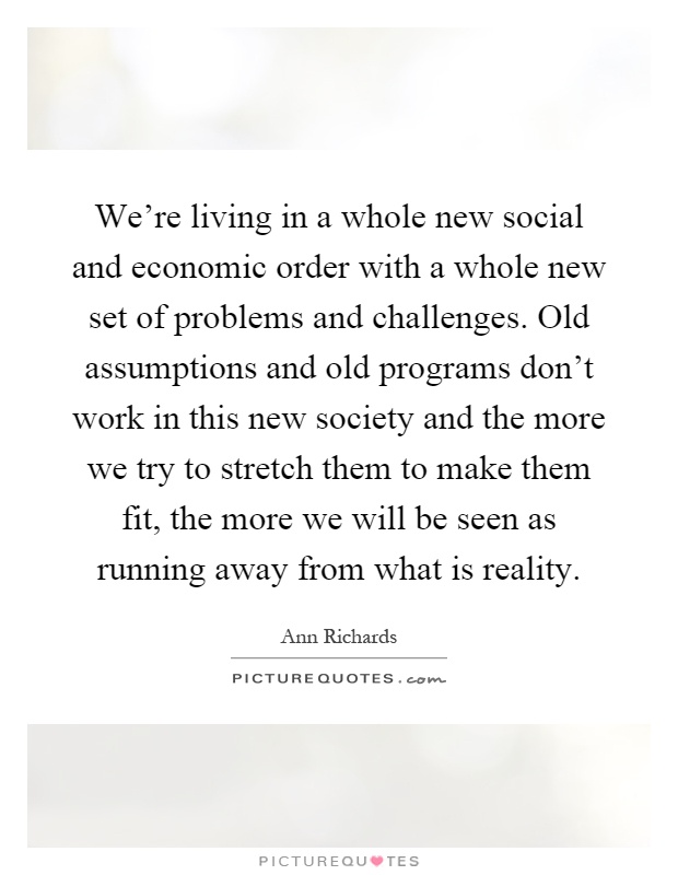 We're living in a whole new social and economic order with a whole new set of problems and challenges. Old assumptions and old programs don't work in this new society and the more we try to stretch them to make them fit, the more we will be seen as running away from what is reality Picture Quote #1